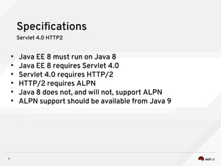 9
Specifications
Servlet 4.0 HTTP2
●
Java EE 8 must run on Java 8
●
Java EE 8 requires Servlet 4.0
●
Servlet 4.0 requires HTTP/2
●
HTTP/2 requires ALPN
●
Java 8 does not, and will not, support ALPN
●
ALPN support should be available from Java 9
 