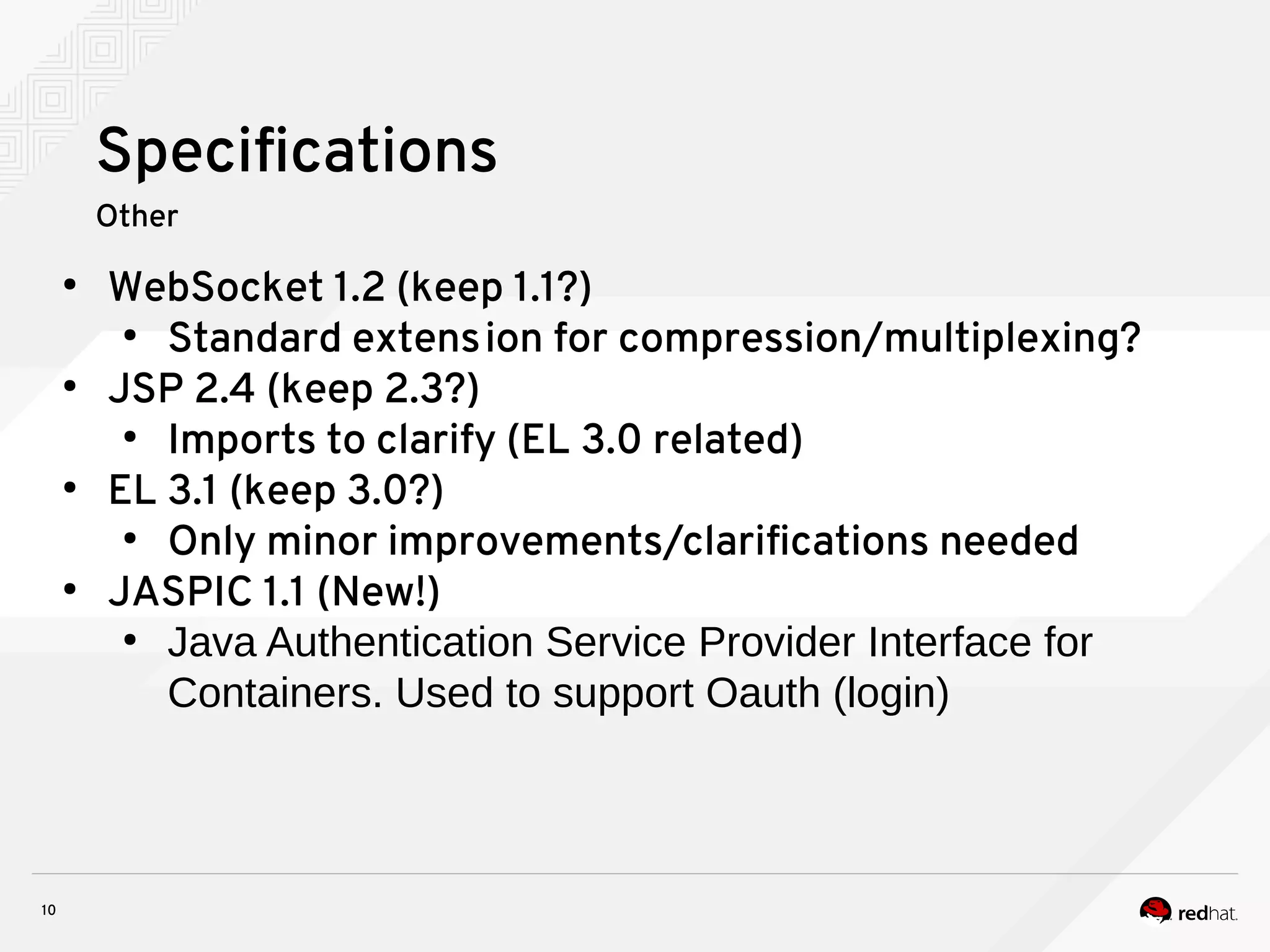 10
Specifications
Other
●
WebSocket 1.2 (keep 1.1?)
●
Standard extension for compression/multiplexing?
●
JSP 2.4 (keep 2.3?)
●
Imports to clarify (EL 3.0 related)
●
EL 3.1 (keep 3.0?)
●
Only minor improvements/clarifications needed
●
JASPIC 1.1 (New!)
●
Java Authentication Service Provider Interface for
Containers. Used to support Oauth (login)
 