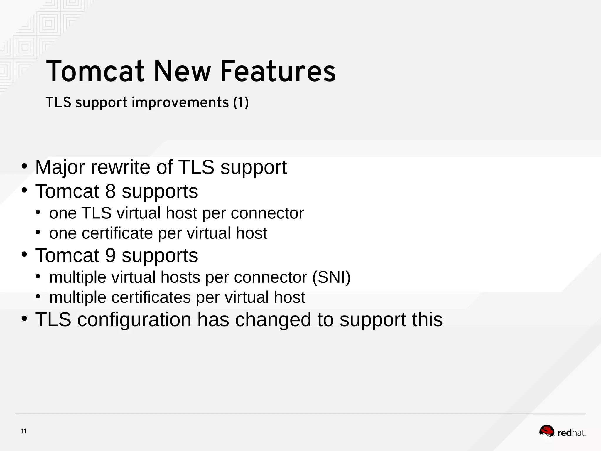 11
Tomcat New Features
TLS support improvements (1)
●
Major rewrite of TLS support
●
Tomcat 8 supports
●
one TLS virtual host per connector
●
one certificate per virtual host
●
Tomcat 9 supports
●
multiple virtual hosts per connector (SNI)
●
multiple certificates per virtual host
●
TLS configuration has changed to support this
 