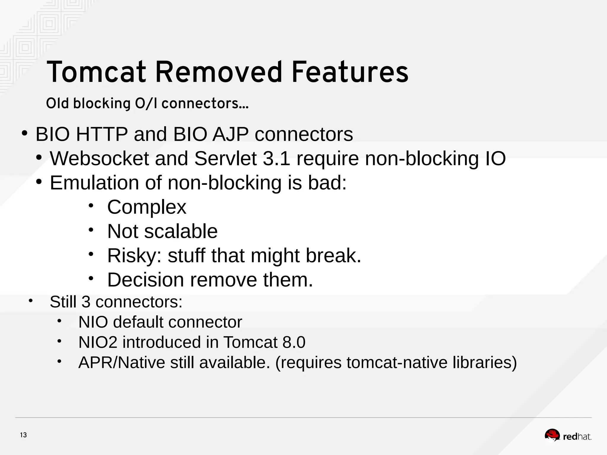 13
Tomcat Removed Features
Old blocking O/I connectors...
●
BIO HTTP and BIO AJP connectors
●
Websocket and Servlet 3.1 require non-blocking IO
●
Emulation of non-blocking is bad:
• Complex
• Not scalable
• Risky: stuff that might break.
• Decision remove them.
• Still 3 connectors:
• NIO default connector
• NIO2 introduced in Tomcat 8.0
• APR/Native still available. (requires tomcat-native libraries)
 