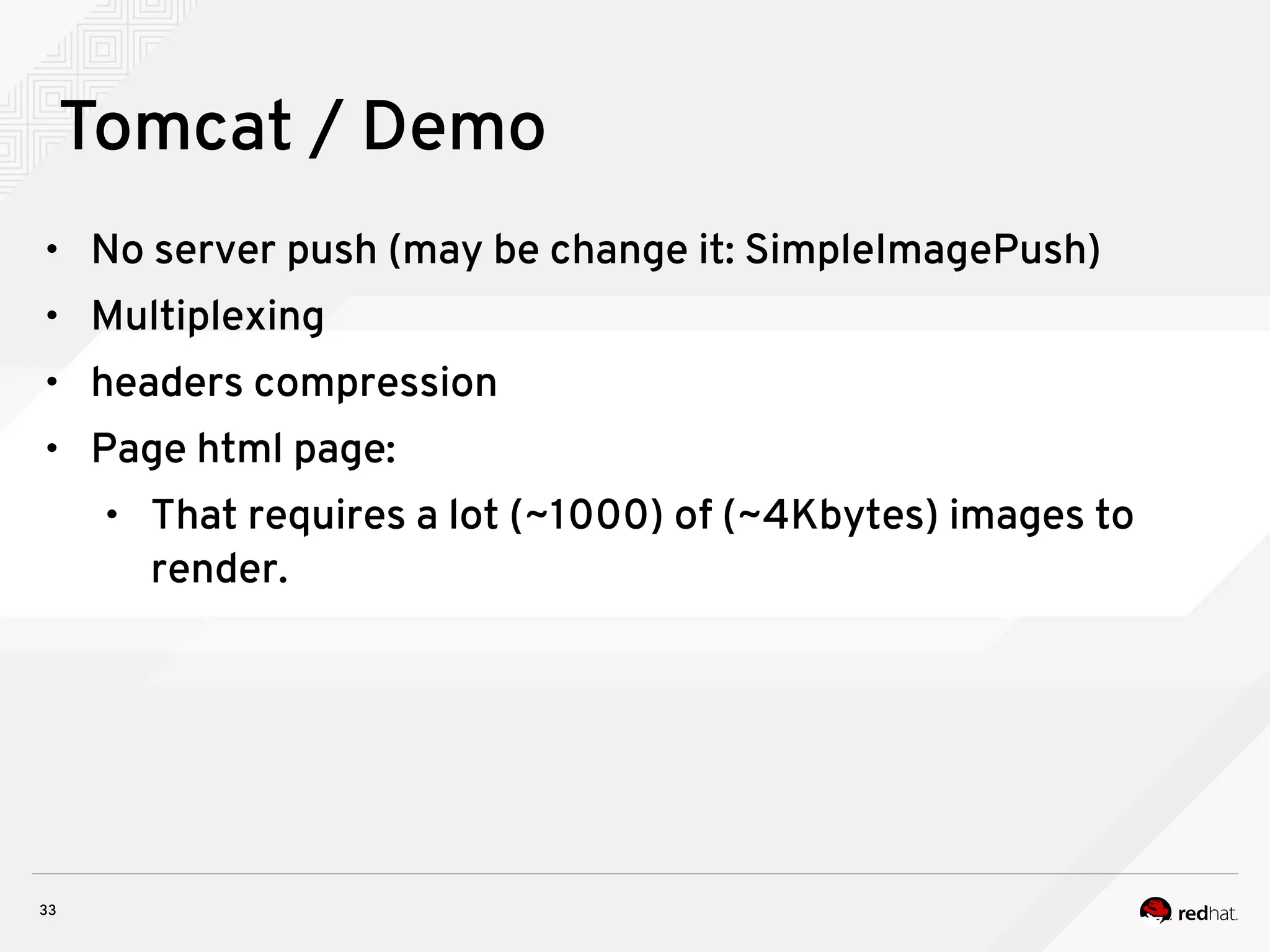 33
Tomcat / Demo
• No server push (may be change it: SimpleImagePush)
• Multiplexing
• headers compression
• Page html page:
• That requires a lot (~1000) of (~4Kbytes) images to
render.
 