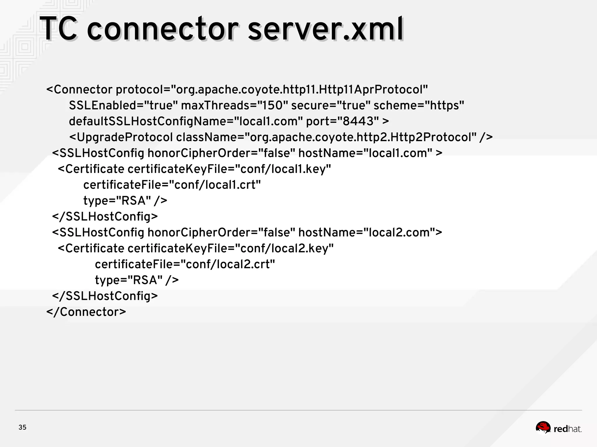 35
TC connector server.xmlTC connector server.xml
<Connector protocol="org.apache.coyote.http11.Http11AprProtocol"
SSLEnabled="true" maxThreads="150" secure="true" scheme="https"
defaultSSLHostConfigName="local1.com" port="8443" >
<UpgradeProtocol className="org.apache.coyote.http2.Http2Protocol" />
<SSLHostConfig honorCipherOrder="false" hostName="local1.com" >
<Certificate certificateKeyFile="conf/local1.key"
certificateFile="conf/local1.crt"
type="RSA" />
</SSLHostConfig>
<SSLHostConfig honorCipherOrder="false" hostName="local2.com">
<Certificate certificateKeyFile="conf/local2.key"
certificateFile="conf/local2.crt"
type="RSA" />
</SSLHostConfig>
</Connector>
 