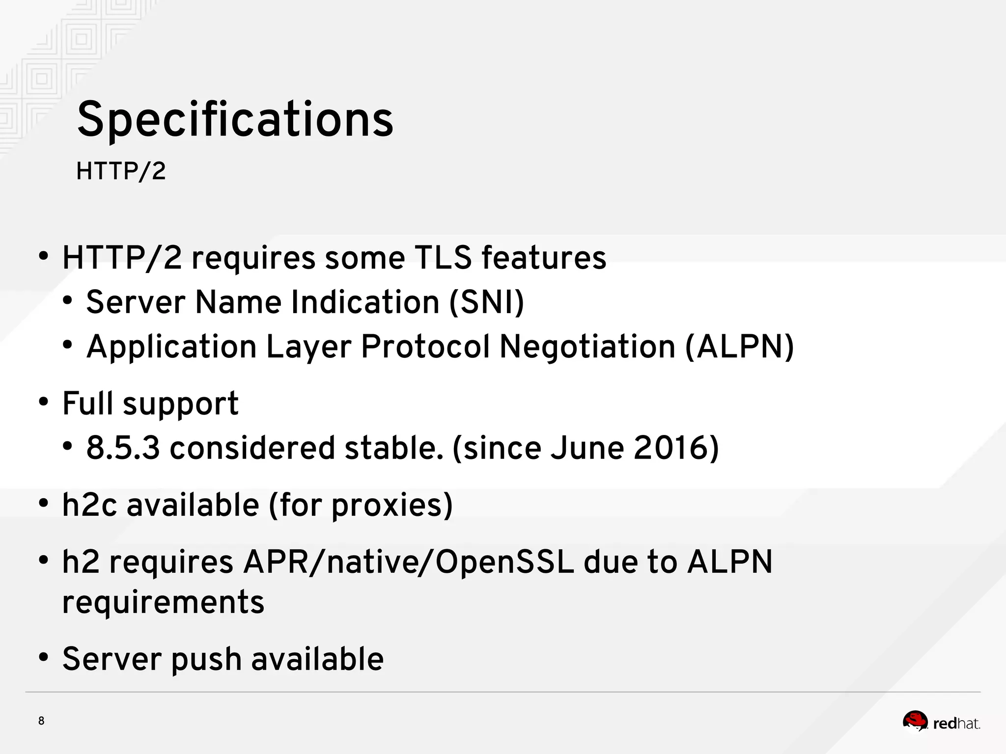 8
Specifications
HTTP/2
●
HTTP/2 requires some TLS features
●
Server Name Indication (SNI)
●
Application Layer Protocol Negotiation (ALPN)
●
Full support
●
8.5.3 considered stable. (since June 2016)
●
h2c available (for proxies)
●
h2 requires APR/native/OpenSSL due to ALPN
requirements
●
Server push available
 