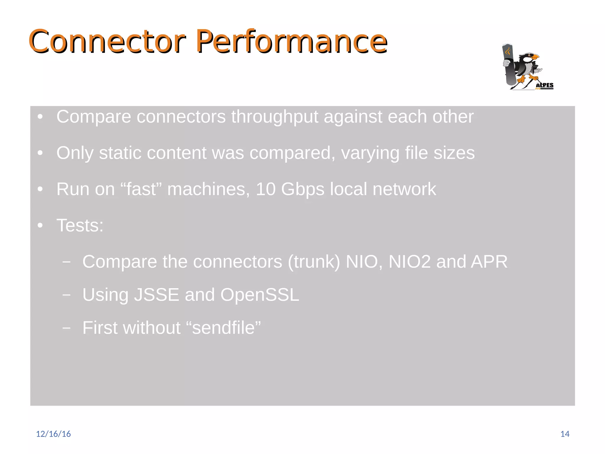 Connector PerformanceConnector Performance
● Compare connectors throughput against each other
● Only static content was compared, varying file sizes
● Run on “fast” machines, 10 Gbps local network
● Tests:
– Compare the connectors (trunk) NIO, NIO2 and APR
– Using JSSE and OpenSSL
– First without “sendfile”
12/16/16 14
 
