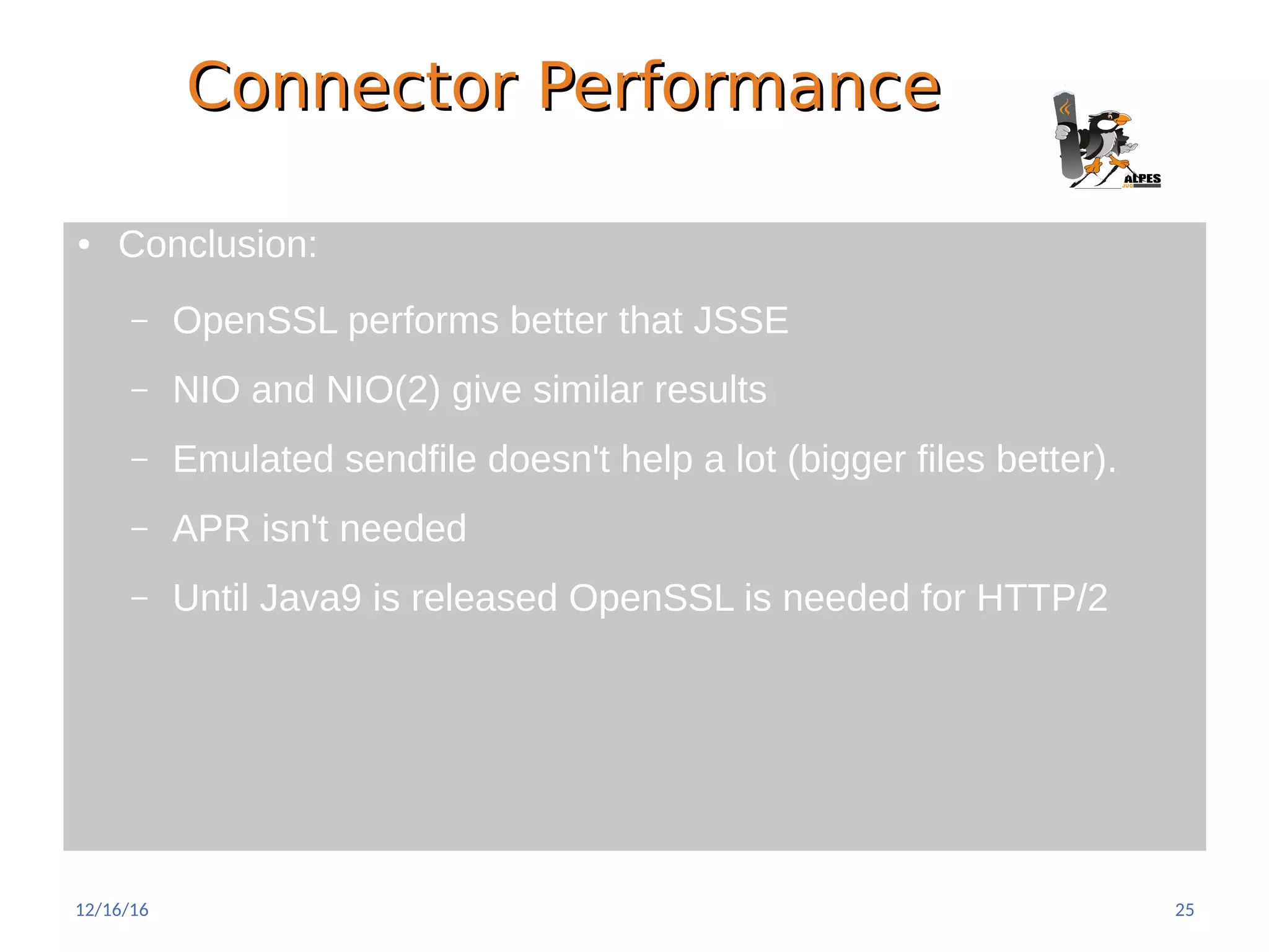 Connector PerformanceConnector Performance
● Conclusion:
– OpenSSL performs better that JSSE
– NIO and NIO(2) give similar results
– Emulated sendfile doesn't help a lot (bigger files better).
– APR isn't needed
– Until Java9 is released OpenSSL is needed for HTTP/2
12/16/16 25
 