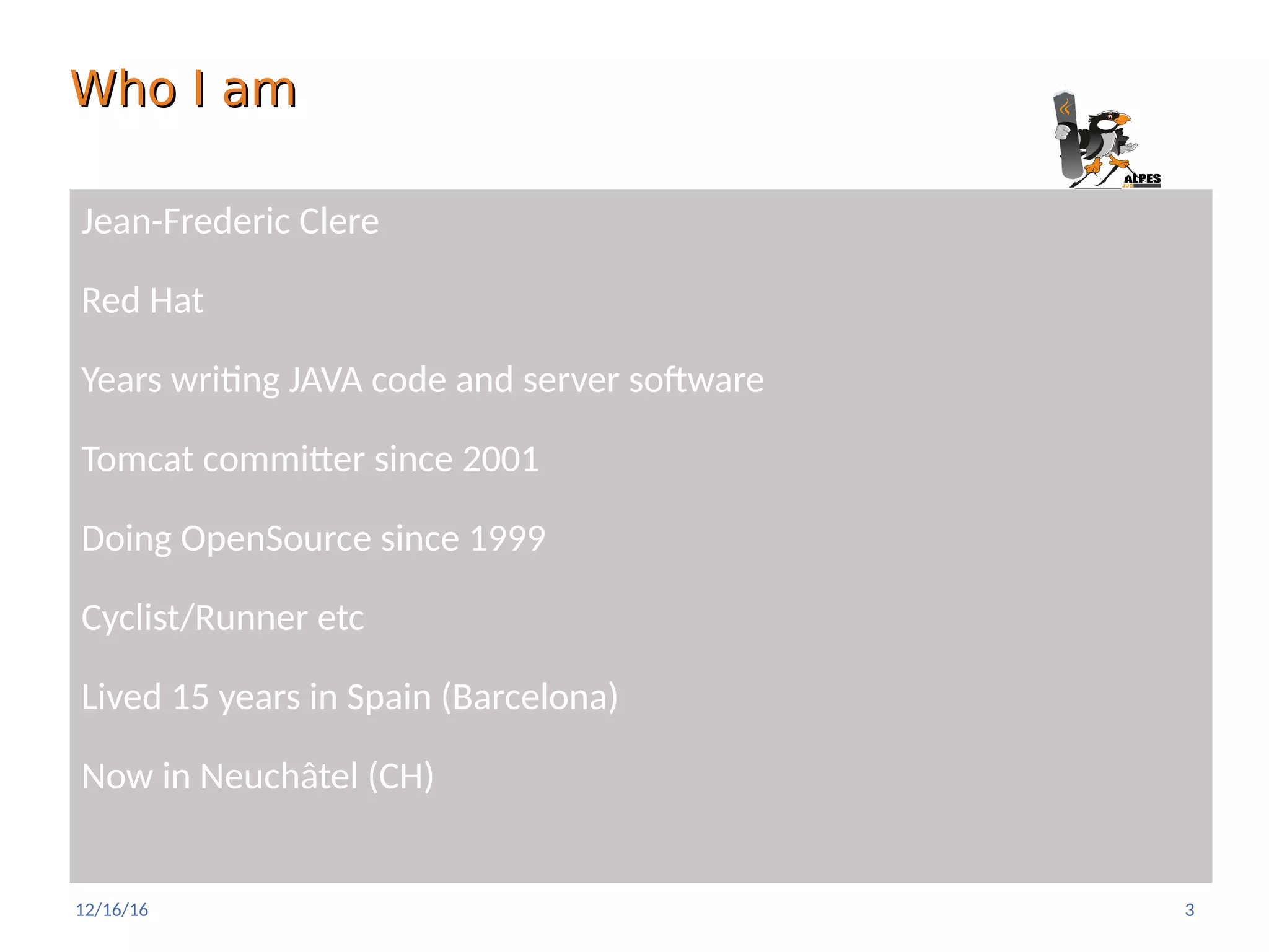 Who I amWho I am
Jean-Frederic Clere
Red Hat
Years writing JAVA code and server software
Tomcat committer since 2001
Doing OpenSource since 1999
Cyclist/Runner etc
Lived 15 years in Spain (Barcelona)
Now in Neuchâtel (CH)
12/16/16 3
 