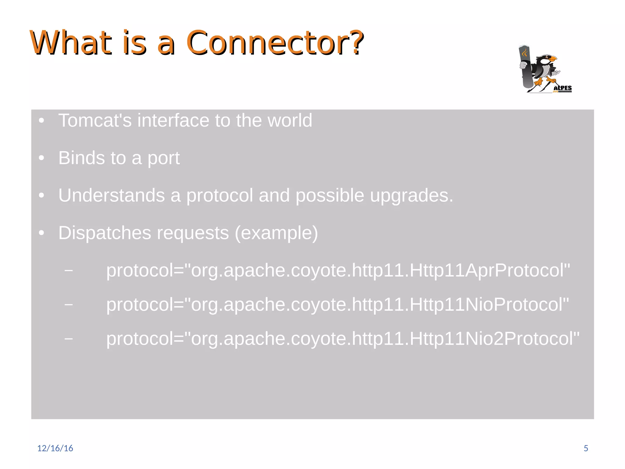 What is a Connector?What is a Connector?
● Tomcat's interface to the world
● Binds to a port
● Understands a protocol and possible upgrades.
● Dispatches requests (example)
– protocol="org.apache.coyote.http11.Http11AprProtocol"
– protocol="org.apache.coyote.http11.Http11NioProtocol"
– protocol="org.apache.coyote.http11.Http11Nio2Protocol"
12/16/16 5
 