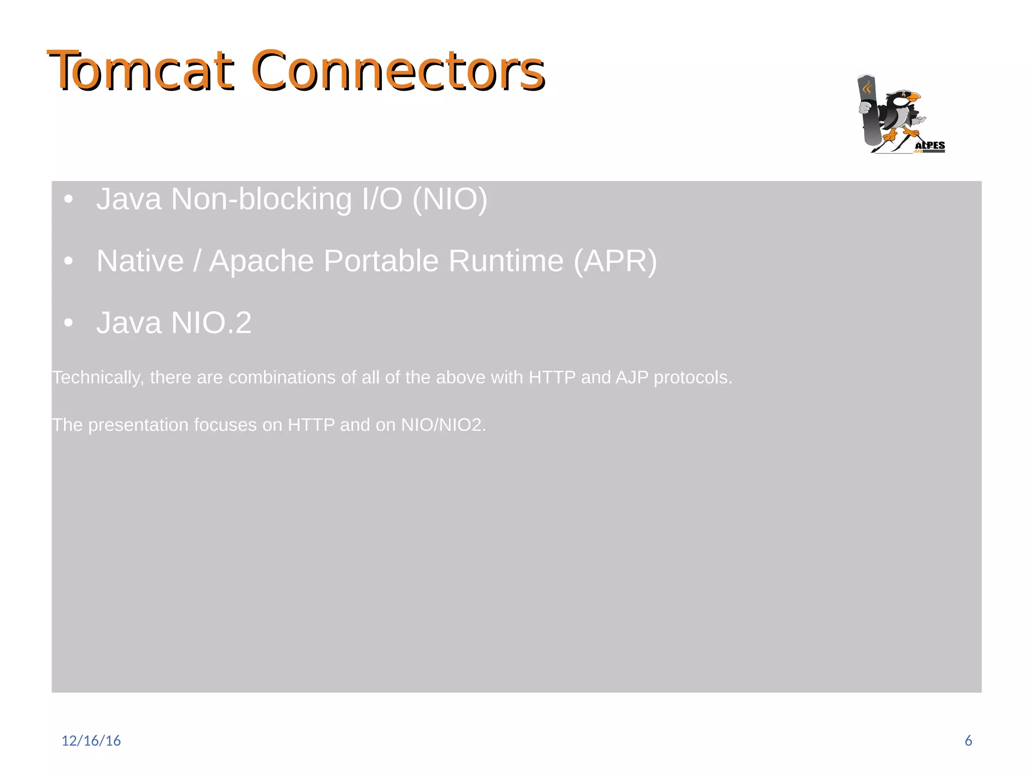 Tomcat ConnectorsTomcat Connectors
● Java Non-blocking I/O (NIO)
● Native / Apache Portable Runtime (APR)
● Java NIO.2
Technically, there are combinations of all of the above with HTTP and AJP protocols.
The presentation focuses on HTTP and on NIO/NIO2.
12/16/16 6
 