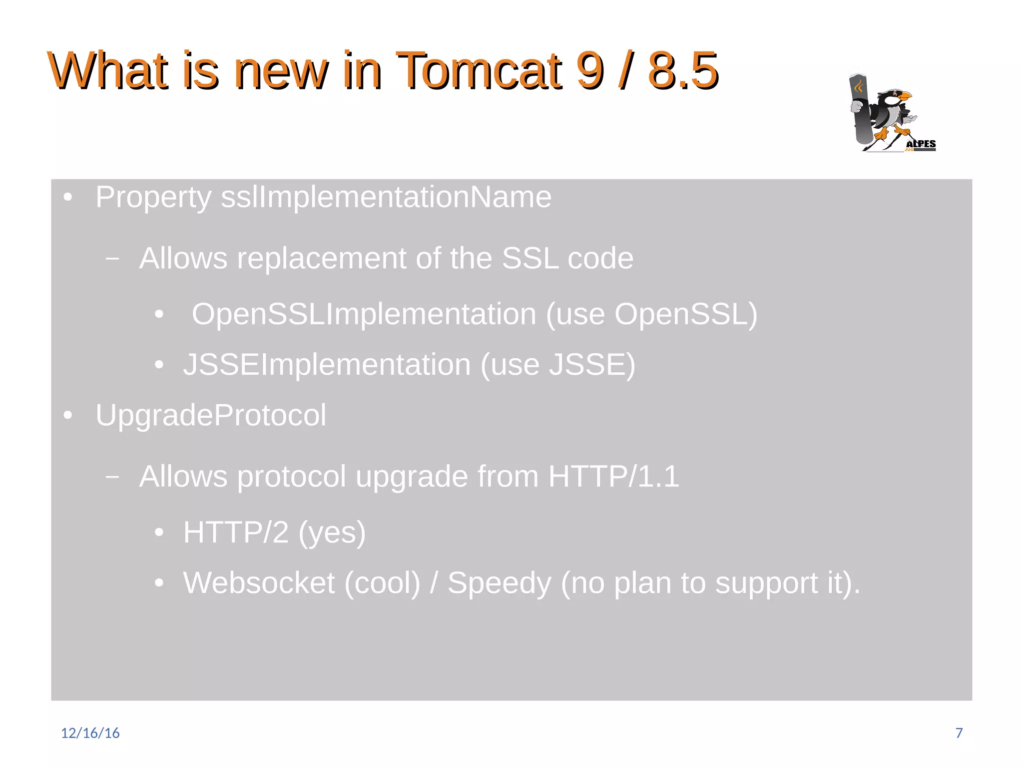 What is new in Tomcat 9 / 8.5What is new in Tomcat 9 / 8.5
● Property sslImplementationName
– Allows replacement of the SSL code
● OpenSSLImplementation (use OpenSSL)
● JSSEImplementation (use JSSE)
● UpgradeProtocol
– Allows protocol upgrade from HTTP/1.1
● HTTP/2 (yes)
● Websocket (cool) / Speedy (no plan to support it).
12/16/16 7
 