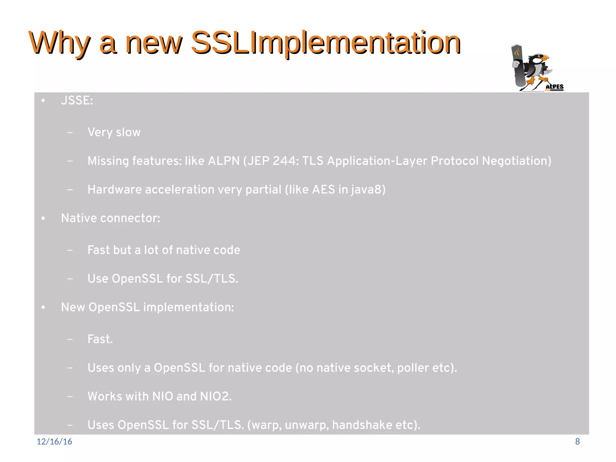 Why a new SSLImplementationWhy a new SSLImplementation
● JSSE:
– Very slow
– Missing features: like ALPN (JEP 244: TLS Application-Layer Protocol Negotiation)
– Hardware acceleration very partial (like AES in java8)
● Native connector:
– Fast but a lot of native code
– Use OpenSSL for SSL/TLS.
● New OpenSSL implementation:
– Fast.
– Uses only a OpenSSL for native code (no native socket, poller etc).
– Works with NIO and NIO2.
– Uses OpenSSL for SSL/TLS. (warp, unwarp, handshake etc).
12/16/16 8
 