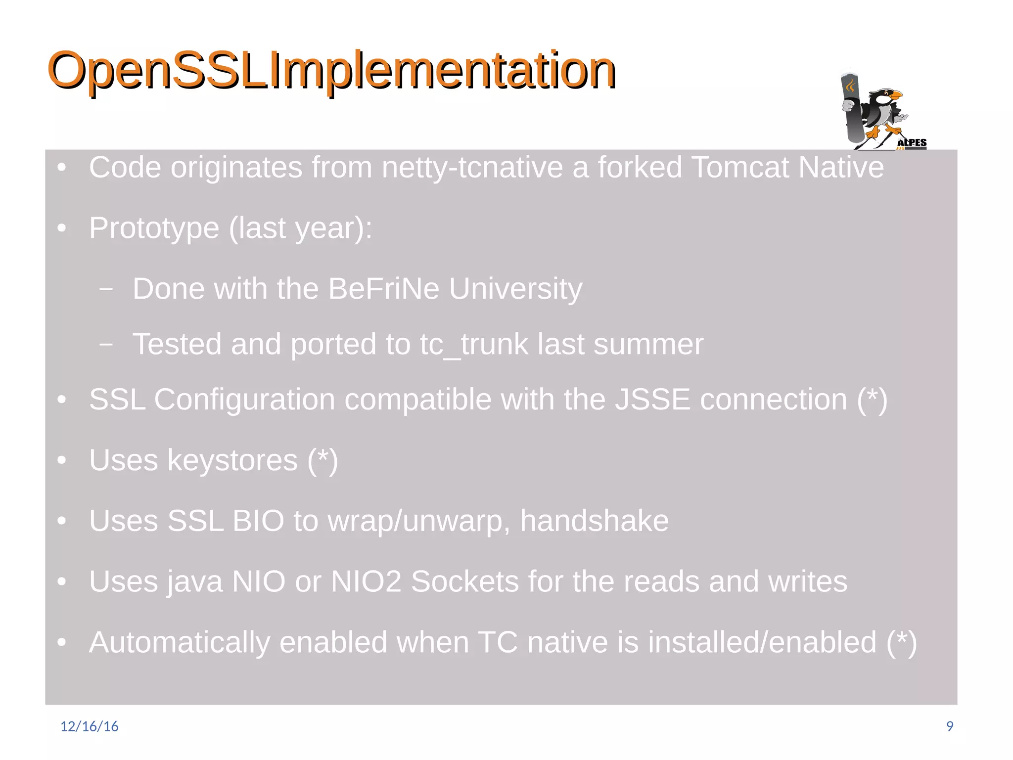 OpenSSLImplementationOpenSSLImplementation
● Code originates from netty-tcnative a forked Tomcat Native
● Prototype (last year):
– Done with the BeFriNe University
– Tested and ported to tc_trunk last summer
● SSL Configuration compatible with the JSSE connection (*)
● Uses keystores (*)
● Uses SSL BIO to wrap/unwarp, handshake
● Uses java NIO or NIO2 Sockets for the reads and writes
● Automatically enabled when TC native is installed/enabled (*)
12/16/16 9
 