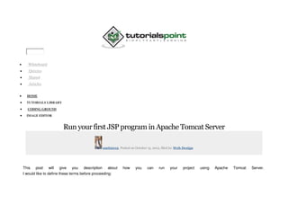  Whiteboard
 Quizzes
 Shared
 Articles
 HOME
 TUTORIALS LIBRARY
 CODING GROUND
 IMAGE EDITOR
Run your first JSP program in Apache Tomcat Server
amit2012, Posted on October 15, 2012, filed in: Web Design
This post will give you description about how you can run your project using Apache Tomcat Server.
I would like to define these terms before proceeding:
 