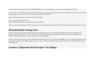 The data that is transmitted uses standard MIME types, including images, video, text, html, XML and JSON.
A key feature of a REST service is its use of URI paths as query parameters. For example, a fictional web service for a book
library might return a list of Civil War history books with this URI:
http://librarywebservice.com/books/history/CivilWar
Or, for magazines about tennis:
http://librarywebservice.com/magazines/sports/tennis
These are the absolute basics. REST has become a very popular replacement to SOAP for the development of web services.
Download the Jersey Jars
For the web server, this demo will use Tomcat, and will make use of a reference implementation of the JSR 311 Java
library, otherwise known as “jersey”. The Jersey API can significantly streamline the development of a RESTful web
service, and much of its ease comes from the use of annotations.
The home page, and the place to download the required jars for jersey can be found here. As of the writing of this post, the
jars will be found in a zip called jersey-archive-1.12.zip . Please download this zip and expand it to a folder where you can
find those jars.
Create a “Dynamic Web Project” in Eclipse
 