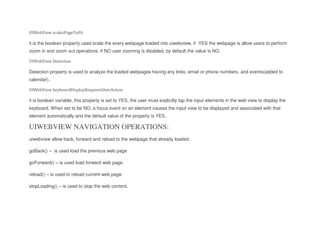 UIWebView scalesPageToFit
it is the boolean property used scale the every webpage loaded into uiwebview, if YES the webpage is allow users to perform
zoom in and zoom out operations. if NO user zooming is disabled, by default the value is NO.
UIWebView Detection
Detection property is used to analyze the loaded webpages having any links, email or phone numbers. and events(added to
calendar).
UIWebView keyboardDisplayRequiresUserAction
it is boolean variable, this property is set to YES, the user must explicitly tap the input elements in the web view to display the
keyboard. When set to be NO, a focus event on an element causes the input view to be displayed and associated with that
element automatically and the default value of the property is YES.
UIWEBVIEW NAVIGATION OPERATIONS:
uiwebview allow back, forward and reload to the webpage that already loaded.
goBack() – is used load the previous web page
goForward() – is used load forward web page.
reload() – is used to reload current web page.
stopLoading() – is used to stop the web content.
 