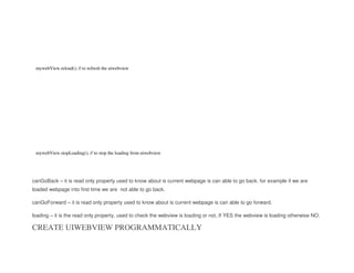 mywebView.reload(); // to refresh the uiwebview
mywebView.stopLoading(); // to stop the loading from uiwebview
canGoBack – it is read only property used to know about is current webpage is can able to go back. for example if we are
loaded webpage into first time we are not able to go back.
canGoForward – it is read only property used to know about is current webpage is can able to go forward.
loading – it is the read only property, used to check the webview is loading or not, If YES the webview is loading otherwise NO.
CREATE UIWEBVIEW PROGRAMMATICALLY
 