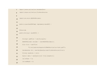 7
8
9
10
11
12
13
14
15
16
17
18
19
20
21
22
23
24
import javax.activation.DataHandler;
import javax.activation.FileDataSource;
import sun.misc.BASE64Encoder;
public class SendPDFImpl implements SendPDF {
@Override
public String[] sendPDF() {
String[] pdfFile = new String[2];
BASE64Encoder encoder = new BASE64Encoder();
File file = new File(
"C:/eclipse/workspace/AIPWebService/src/test.pdf");
DataHandler dh = new DataHandler(new FileDataSource(file));
String readLine = null;
byte[] data = new byte[(int) file.length()];
int offset = 0;
int numRead = 0;
 