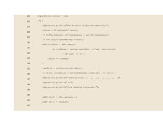 25
26
27
28
29
30
31
32
33
34
35
36
37
38
39
40
41
42
InputStream stream = null;
try {
System.out.println("Web Service Called Successfully");
stream = dh.getInputStream();
// BufferedReader bufferedReader = new BufferedReader(
// new InputStreamReader(stream));
while (offset < data.length
&& (numRead = stream.read(data, offset, data.length
- offset)) >= 0) {
offset += numRead;
}
readLine = encoder.encode(data);
// while ((readLine = bufferedReader.readLine()) != null) {
System.out.println("'Reading File............................");
System.out.println("n");
System.out.println("Data Reading Successful");
pdfFile[0] = file.getName();
pdfFile[1] = readLine;
 