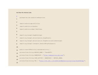And Now My Android Code.
?
1
2
3
4
5
6
7
8
9
10
11
12
13
14
15
package com.uks.android.webservice;
import android.app.Activity;
import android.os.Bundle;
import android.widget.TextView;
import org.ksoap2.SoapEnvelope;
import org.ksoap2.serialization.SoapObject;
import org.ksoap2.serialization.SoapSerializationEnvelope;
import org.ksoap2.transport.AndroidHttpTransport;
public class PDFActivity extends Activity {
private final String METHOD_NAME = "sendPDF";
private final String NAMESPACE = "http://webservice.uks.com/";
private final String SOAP_ACTION = NAMESPACE + METHOD_NAME;
private final String URL = "http://192.168.1.123:8080/AIPWebService/services/SendPDFImpl";
 