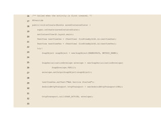 16
17
18
19
20
21
22
23
24
25
26
27
28
29
30
31
32
33
/** Called when the activity is first created. */
@Override
public void onCreate(Bundle savedInstanceState) {
super.onCreate(savedInstanceState);
setContentView(R.layout.main);
TextView textViewOne = (TextView) findViewById(R.id.textViewOne);
TextView textViewTwo = (TextView) findViewById(R.id.textViewTwo);
try {
SoapObject soapObject = new SoapObject(NAMESPACE, METHOD_NAME);
SoapSerializationEnvelope envelope = new SoapSerializationEnvelope(
SoapEnvelope.VER11);
envelope.setOutputSoapObject(soapObject);
textViewOne.setText("Web Service Started");
AndroidHttpTransport httpTransport = new AndroidHttpTransport(URL);
httpTransport.call(SOAP_ACTION, envelope);
 
