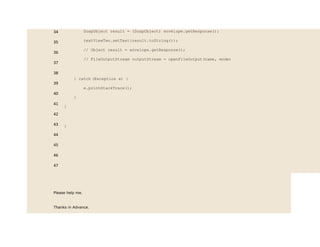 34
35
36
37
38
39
40
41
42
43
44
45
46
47
SoapObject result = (SoapObject) envelope.getResponse();
textViewTwo.setText(result.toString());
// Object result = envelope.getResponse();
// FileOutputStream outputStream = openFileOutput(name, mode)
} catch (Exception e) {
e.printStackTrace();
}
}
}
Please help me.
Thanks in Advance.
 