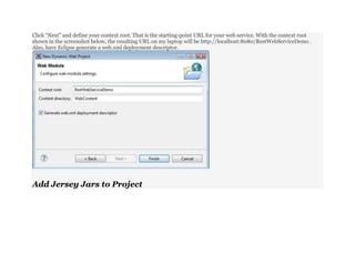 Click “Next” and define your context root. That is the starting-point URL for your web service. With the context root
shown in the screenshot below, the resulting URL on my laptop will be http://localhost:8080/RestWebServiceDemo .
Also, have Eclipse generate a web.xml deployment descriptor.
Add Jersey Jars to Project
 