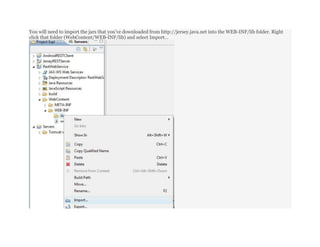 You will need to import the jars that you’ve downloaded from http://jersey.java.net into the WEB-INF/lib folder. Right
click that folder (WebContent/WEB-INF/lib) and select Import…
 