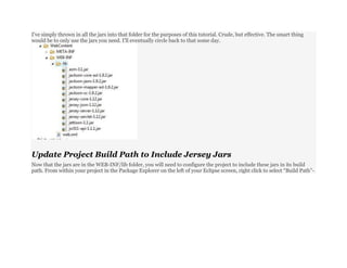 I’ve simply thrown in all the jars into that folder for the purposes of this tutorial. Crude, but effective. The smart thing
would be to only use the jars you need. I’ll eventually circle back to that some day.
Update Project Build Path to Include Jersey Jars
Now that the jars are in the WEB-INF/lib folder, you will need to configure the project to include these jars in its build
path. From within your project in the Package Explorer on the left of your Eclipse screen, right click to select “Build Path”-
 