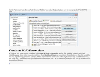 On the “Libraries” tab, click on “Add External JARS…” and select the jars that are now in your project’s WEB-INF/lib
path.
Create the POJO Person class
Within the src folder, create a package called com.avilyne.rest.model, and in that package, create a Java class
called Person. Note, in the code shown below, the @XmlRootElement annotation. This tells Jersey that this would be
the root object of any generated XML (or JSON) representation of this class. This might not be very useful for this class,
but if you had a compound class, you’d be able to control what the XML or JSON output would look like by the addition of
annotations like this.
?
 