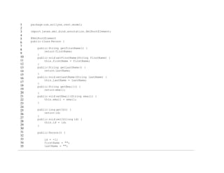 1
2
3
4
5
6
7
8
9
10
11
12
13
14
15
16
17
18
19
20
21
22
23
24
25
26
27
28
29
30
31
32
33
34
35
package com.avilyne.rest.model;
import javax.xml.bind.annotation.XmlRootElement;
@XmlRootElement
public class Person {
public String getFirstName() {
return firstName;
}
public void setFirstName(String firstName) {
this.firstName = firstName;
}
public String getLastName() {
return lastName;
}
public void setLastName(String lastName) {
this.lastName = lastName;
}
public String getEmail() {
return email;
}
public void setEmail(String email) {
this.email = email;
}
public long getId() {
return id;
}
public void setId(long id) {
this.id = id;
}
public Person() {
id = -1;
firstName = "";
lastName = "";
 