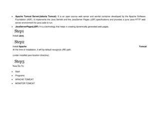  Apache Tomcat Server(Jakarta Tomcat): It is an open source web server and servlet container developed by the Apache Software
Foundation (ASF). It implements the Java Servlet and the JavaServer Pages (JSP) specifications and provides a pure Java HTTP web
server environment for java code to run.
 JavaServerPages(JSP): It is a technology that helps in creating dynamically generated web pages.
Step1
Install Java.
Step2
Install Apache Tomcat
At the time of installation, it will by-default recognize JRE path.
(under installed java location directory)
Step3
Now Go-To:
 Start
 Programs
 APACHE TOMCAT
 MONITOR TOMCAT
 