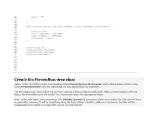 36
37
38
39
40
41
42
43
44
45
46
47
48
49
50
51
52
53
54
55
56
57
email = "";
}
public Person(long id, String firstName, String lastName, String email) {
this.id = id;
this.firstName = firstName;
this.lastName = lastName;
this.email = email;
}
private long id;
private String firstName;
private String lastName;
private String email;
}
Create the PersonResource class
Again, in the src folder, create a new package calledcom.avilyne.rest.resource, and in that package create a class
calledPersonResource. (We are separating our data model from our controller).
The PersonResource class will be the interface between a Person object and the web. When a client requests a Person
object, the PersonResource will handle the request and return the appropriate object.
Note, in the code below, the annotations. The @Path(“/person”) annotation allows us to define the URI that will have
access to this resource. It will be something along the lines of http://RestServerDemo/rest/person, but this will be
explained in more detail as we map this code in our web.xml file.
 