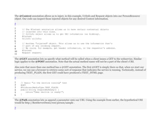 The @Context annotation allows us to inject, in this example, UriInfo and Request objects into our PersonResource
object. Our code can inspect those injected objects for any desired Context information.
?
1
2
3
4
5
6
7
8
9
10
11
// The @Context annotation allows us to have certain contextual objects
// injected into this class.
// UriInfo object allows us to get URI information (no kidding).
@Context
UriInfo uriInfo;
// Another "injected" object. This allows us to use the information that's
// part of any incoming request.
// We could, for example, get header information, or the requestor's address.
@Context
Request request;
The @GET annotation lets us specify what method will be called when a client issues a GET to the webservice. Similar
logic applies to the @POST annotation. Note that the actual method name will not be a part of the client’s URI.
Also note that more than one method has a @GET annotation. The first @GET is simply there so that, when we start our
service, we can use a browser to retrieve some sort of response that indicates the service is running. Technically, instead of
producing TEXT_PLAIN, the first GET could have produced a TEXT_HTML page.
?
1
2
3
4
5
6
// Basic "is the service running" test
@GET
@Produces(MediaType.TEXT_PLAIN)
public String respondAsReady() {
return "Demo service is ready!";
}
The @Path annotation lets us append a parameter onto our URI. Using the example from earlier, the hypothetical URI
would be http://RestServerDemo/rest/person/sample .
?
 