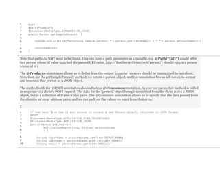 1
2
3
4
5
6
7
8
9
@GET
@Path("sample")
@Produces(MediaType.APPLICATION_JSON)
public Person getSamplePerson() {
System.out.println("Returning sample person: " + person.getFirstName() + " " + person.getLastName());
return person;
}
Note that paths do NOT need to be literal. One can have a path parameter as a variable, e.g. @Path(“{id}”) would refer
to a person whose id value matched the passed URI value. http://RestServerDemo/rest/person/1 should return a person
whose id is 1.
The @Produces annotation allows us to define how the output from our resource should be transmitted to our client.
Note that, for the getSamplePerson() method, we return a person object, and the annotation lets us tell Jersey to format
and transmit that person as a JSON object.
The method with the @POST annotation also includes a @Consumesannotation. As you can guess, this method is called
in response to a client’s POST request. The data for the “person” object being transmitted from the client is not a JSON
object, but is a collection of Name-Value pairs. The @Consumes annotation allows us to specify that the data passed from
the client is an array of these pairs, and we can pull out the values we want from that array.
?
1
2
3
4
5
6
7
8
9
10
// Use data from the client source to create a new Person object, returned in JSON format.
@POST
@Consumes(MediaType.APPLICATION_FORM_URLENCODED)
@Produces(MediaType.APPLICATION_JSON)
public Person postPerson(
MultivaluedMap<String, String> personParams
) {
String firstName = personParams.getFirst(FIRST_NAME);
String lastName = personParams.getFirst(LAST_NAME);
String email = personParams.getFirst(EMAIL);
 