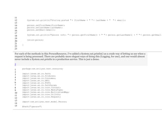 11
12
13
14
15
16
17
18
19
20
21
22
23
System.out.println("Storing posted " + firstName + " " + lastName + " " + email);
person.setFirstName(firstName);
person.setLastName(lastName);
person.setEmail(email);
System.out.println("person info: " + person.getFirstName() + " " + person.getLastName() + " " + person.getEmail(
return person;
}
For each of the methods in this PersonResource, I’ve added a System.out.println() as a crude way of letting us see when a
request is being processed. There are probably more elegant ways of doing this (Logging, for one), and one would almost
never include a System.out.println in a production service. This is just a demo.
?
1
2
3
4
5
6
7
8
9
10
11
12
13
14
15
package com.avilyne.rest.resource;
import javax.ws.rs.Path;
import javax.ws.rs.Produces;
import javax.ws.rs.Consumes;
import javax.ws.rs.GET;
import javax.ws.rs.POST;
import javax.ws.rs.PathParam;
import javax.ws.rs.core.Context;
import javax.ws.rs.core.MediaType;
import javax.ws.rs.core.MultivaluedMap;
import javax.ws.rs.core.UriInfo;
import javax.ws.rs.core.Request;
import com.avilyne.rest.model.Person;
@Path("/person")
 