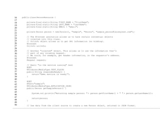 16
17
18
19
20
21
22
23
24
25
26
27
28
29
30
31
32
33
34
35
36
37
38
39
40
41
42
43
44
45
46
47
48
49
50
public class PersonResource {
private final static String FIRST_NAME = "firstName";
private final static String LAST_NAME = "lastName";
private final static String EMAIL = "email";
private Person person = new Person(1, "Sample", "Person", "sample_person@jerseyrest.com");
// The @Context annotation allows us to have certain contextual objects
// injected into this class.
// UriInfo object allows us to get URI information (no kidding).
@Context
UriInfo uriInfo;
// Another "injected" object. This allows us to use the information that's
// part of any incoming request.
// We could, for example, get header information, or the requestor's address.
@Context
Request request;
// Basic "is the service running" test
@GET
@Produces(MediaType.TEXT_PLAIN)
public String respondAsReady() {
return "Demo service is ready!";
}
@GET
@Path("sample")
@Produces(MediaType.APPLICATION_JSON)
public Person getSamplePerson() {
System.out.println("Returning sample person: " + person.getFirstName() + " " + person.getLastName());
return person;
}
// Use data from the client source to create a new Person object, returned in JSON format.
 