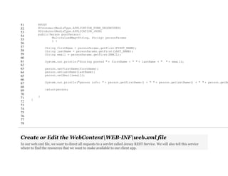 51
52
53
54
55
56
57
58
59
60
61
62
63
64
65
66
67
68
69
70
71
72
73
74
75
76
77
78
@POST
@Consumes(MediaType.APPLICATION_FORM_URLENCODED)
@Produces(MediaType.APPLICATION_JSON)
public Person postPerson(
MultivaluedMap<String, String> personParams
) {
String firstName = personParams.getFirst(FIRST_NAME);
String lastName = personParams.getFirst(LAST_NAME);
String email = personParams.getFirst(EMAIL);
System.out.println("Storing posted " + firstName + " " + lastName + " " + email);
person.setFirstName(firstName);
person.setLastName(lastName);
person.setEmail(email);
System.out.println("person info: " + person.getFirstName() + " " + person.getLastName() + " " + person.getEm
return person;
}
}
Create or Edit the WebContentWEB-INFweb.xml file
In our web.xml file, we want to direct all requests to a servlet called Jersey REST Service. We will also tell this service
where to find the resources that we want to make available to our client app.
 
