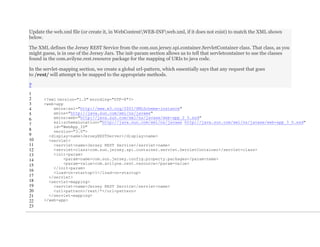 Update the web.xml file (or create it, in WebContentWEB-INFweb.xml, if it does not exist) to match the XML shown
below.
The XML defines the Jersey REST Service from the com.sun.jersey.spi.container.ServletContainer class. That class, as you
might guess, is in one of the Jersey Jars. The init-param section allows us to tell that servletcontainer to use the classes
found in the com.avilyne.rest.resource package for the mapping of URIs to java code.
In the servlet-mapping section, we create a global url-pattern, which essentially says that any request that goes
to /rest/ will attempt to be mapped to the appropriate methods.
?
1
2
3
4
5
6
7
8
9
10
11
12
13
14
15
16
17
18
19
20
21
22
23
<?xml version="1.0" encoding="UTF-8"?>
<web-app
xmlns:xsi="http://www.w3.org/2001/XMLSchema-instance"
xmlns="http://java.sun.com/xml/ns/javaee"
xmlns:web="http://java.sun.com/xml/ns/javaee/web-app_2_5.xsd"
xsi:schemaLocation="http://java.sun.com/xml/ns/javaee http://java.sun.com/xml/ns/javaee/web-app_3_0.xsd"
id="WebApp_ID"
version="3.0">
<display-name>JerseyRESTServer</display-name>
<servlet>
<servlet-name>Jersey REST Service</servlet-name>
<servlet-class>com.sun.jersey.spi.container.servlet.ServletContainer</servlet-class>
<init-param>
<param-name>com.sun.jersey.config.property.packages</param-name>
<param-value>com.avilyne.rest.resource</param-value>
</init-param>
<load-on-startup>1</load-on-startup>
</servlet>
<servlet-mapping>
<servlet-name>Jersey REST Service</servlet-name>
<url-pattern>/rest/*</url-pattern>
</servlet-mapping>
</web-app>
 