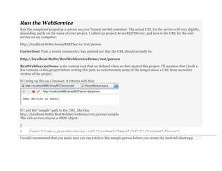 Run the WebService
Run the completed project as a service on your Tomcat servlet container. The actual URL for the service will vary slightly,
depending partly on the name of your project. I called my project JerseyRESTServer, and here is the URL for the web
service on my computer:
http://localhost:8080/JerseyRESTServer/rest/person
Correction! Paul, a recent commenter, has pointed out that the URL should actually be:
http://localhost:8080/RestWebServiceDemo/rest/person
RestWebServiceDemo is the context root that we defined when we first started this project. I’ll mention that I built a
few versions of this project before writing this post, so unfortunately some of the images show a URL from an earlier
version of the project.
If I bring up this on a browser, it returns with this:
If I add the “sample” path to the URL, like this:
http://localhost:8080/RestWebServiceDemo/rest/person/sample
The web service returns a JSON object:
?
1 {"email":"sample_person@jerseyrest.com","firstName":"Sample","id":"1","lastName":"Person"}
I would recommend that you make sure you can retrieve this sample person before you create the Android client app.
 