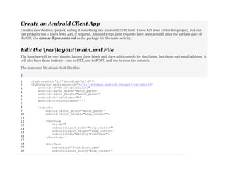 Create an Android Client App
Create a new Android project, calling it something like AndroidRESTClient. I used API level 10 for this project, but one
can probably use a lower level API, if required. Android HttpClient requests have been around since the earliest days of
the OS. Use com.avilyne.android as the package for the main activity.
Edit the reslayoutmain.xml File
The interface will be very simple, having three labels and three edit controls for firstName, lastName and email address. It
will also have three buttons – one to GET, one to POST, and one to clear the controls.
The main.xml file should look like this:
?
1
2
3
4
5
6
7
8
9
10
11
12
13
14
15
16
17
18
19
20
<?xml version="1.0" encoding="utf-8"?>
<TableLayout xmlns:android="http://schemas.android.com/apk/res/android"
android:id="@+id/tableLayout1"
android:layout_width="match_parent"
android:layout_height="match_parent"
android:shrinkColumns="*"
android:stretchColumns="*" >
<TableRow
android:layout_width="match_parent"
android:layout_height="wrap_content" >
<TextView
style=""
android:layout_width="wrap_content"
android:layout_height="wrap_content"
android:text="@string/firstName" >
</TextView>
<EditText
android:id="@+id/first_name"
android:layout_width="wrap_content"
 