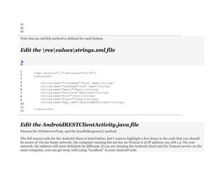 91
92
93
Note that an onClick method is defined for each button.
Edit the resvaluesstrings.xml file
?
1
2
3
4
5
6
7
8
9
10
11
12
<?xml version="1.0" encoding="utf-8"?>
<resources>
<string name="firstName">First Name</string>
<string name="lastName">Last name</string>
<string name="email">Email</string>
<string name="retrieve">Retrieve</string>
<string name="post">Post</string>
<string name="clear">Clear</string>
<string name="app_name">AndroidRESTClient</string>
</resources>
Edit the AndroidRESTClientActivity.java file
Discuss the WebServiceTask, and the handleResponse() method.
The full source code for the Android client is listed below, but I want to highlight a few items in the code that you should
be aware of. On my home network, the computer running the service on Tomcat is at IP address 192.168.1.9. On your
network, the address will most definitely be different. If you are running the Android client and the Tomcat service on the
same computer, you can get away with using “localhost” in your Android code.
 