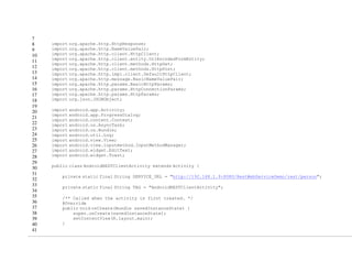 7
8
9
10
11
12
13
14
15
16
17
18
19
20
21
22
23
24
25
26
27
28
29
30
31
32
33
34
35
36
37
38
39
40
41
import org.apache.http.HttpResponse;
import org.apache.http.NameValuePair;
import org.apache.http.client.HttpClient;
import org.apache.http.client.entity.UrlEncodedFormEntity;
import org.apache.http.client.methods.HttpGet;
import org.apache.http.client.methods.HttpPost;
import org.apache.http.impl.client.DefaultHttpClient;
import org.apache.http.message.BasicNameValuePair;
import org.apache.http.params.BasicHttpParams;
import org.apache.http.params.HttpConnectionParams;
import org.apache.http.params.HttpParams;
import org.json.JSONObject;
import android.app.Activity;
import android.app.ProgressDialog;
import android.content.Context;
import android.os.AsyncTask;
import android.os.Bundle;
import android.util.Log;
import android.view.View;
import android.view.inputmethod.InputMethodManager;
import android.widget.EditText;
import android.widget.Toast;
public class AndroidRESTClientActivity extends Activity {
private static final String SERVICE_URL = "http://192.168.1.9:8080/RestWebServiceDemo/rest/person";
private static final String TAG = "AndroidRESTClientActivity";
/** Called when the activity is first created. */
@Override
public void onCreate(Bundle savedInstanceState) {
super.onCreate(savedInstanceState);
setContentView(R.layout.main);
}
 