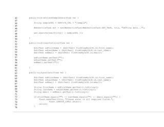 42
43
44
45
46
47
48
49
50
51
52
53
54
55
56
57
58
59
60
61
62
63
64
65
66
67
68
69
70
71
72
73
74
75
76
public void retrieveSampleData(View vw) {
String sampleURL = SERVICE_URL + "/sample";
WebServiceTask wst = new WebServiceTask(WebServiceTask.GET_TASK, this, "GETting data...");
wst.execute(new String[] { sampleURL });
}
public void clearControls(View vw) {
EditText edFirstName = (EditText) findViewById(R.id.first_name);
EditText edLastName = (EditText) findViewById(R.id.last_name);
EditText edEmail = (EditText) findViewById(R.id.email);
edFirstName.setText("");
edLastName.setText("");
edEmail.setText("");
}
public void postData(View vw) {
EditText edFirstName = (EditText) findViewById(R.id.first_name);
EditText edLastName = (EditText) findViewById(R.id.last_name);
EditText edEmail = (EditText) findViewById(R.id.email);
String firstName = edFirstName.getText().toString();
String lastName = edLastName.getText().toString();
String email = edEmail.getText().toString();
if (firstName.equals("") || lastName.equals("") || email.equals("")) {
Toast.makeText(this, "Please enter in all required fields.",
Toast.LENGTH_LONG).show();
return;
}
 