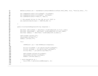 77
78
79
80
81
82
83
84
85
86
87
88
89
90
91
92
93
94
95
96
97
98
99
100
101
102
103
104
105
106
107
108
109
110
111
WebServiceTask wst = new WebServiceTask(WebServiceTask.POST_TASK, this, "Posting data...");
wst.addNameValuePair("firstName", firstName);
wst.addNameValuePair("lastName", lastName);
wst.addNameValuePair("email", email);
// the passed String is the URL we will POST to
wst.execute(new String[] { SERVICE_URL });
}
public void handleResponse(String response) {
EditText edFirstName = (EditText) findViewById(R.id.first_name);
EditText edLastName = (EditText) findViewById(R.id.last_name);
EditText edEmail = (EditText) findViewById(R.id.email);
edFirstName.setText("");
edLastName.setText("");
edEmail.setText("");
try {
JSONObject jso = new JSONObject(response);
String firstName = jso.getString("firstName");
String lastName = jso.getString("lastName");
String email = jso.getString("email");
edFirstName.setText(firstName);
edLastName.setText(lastName);
edEmail.setText(email);
} catch (Exception e) {
Log.e(TAG, e.getLocalizedMessage(), e);
}
 