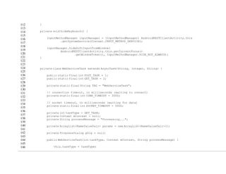112
113
114
115
116
117
118
119
120
121
122
123
124
125
126
127
128
129
130
131
132
133
134
135
136
137
138
139
140
141
142
143
144
145
146
}
private void hideKeyboard() {
InputMethodManager inputManager = (InputMethodManager) AndroidRESTClientActivity.this
.getSystemService(Context.INPUT_METHOD_SERVICE);
inputManager.hideSoftInputFromWindow(
AndroidRESTClientActivity.this.getCurrentFocus()
.getWindowToken(), InputMethodManager.HIDE_NOT_ALWAYS);
}
private class WebServiceTask extends AsyncTask<String, Integer, String> {
public static final int POST_TASK = 1;
public static final int GET_TASK = 2;
private static final String TAG = "WebServiceTask";
// connection timeout, in milliseconds (waiting to connect)
private static final int CONN_TIMEOUT = 3000;
// socket timeout, in milliseconds (waiting for data)
private static final int SOCKET_TIMEOUT = 5000;
private int taskType = GET_TASK;
private Context mContext = null;
private String processMessage = "Processing...";
private ArrayList<NameValuePair> params = new ArrayList<NameValuePair>();
private ProgressDialog pDlg = null;
public WebServiceTask(int taskType, Context mContext, String processMessage) {
this.taskType = taskType;
 