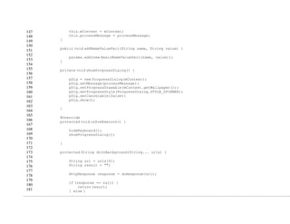 147
148
149
150
151
152
153
154
155
156
157
158
159
160
161
162
163
164
165
166
167
168
169
170
171
172
173
174
175
176
177
178
179
180
181
this.mContext = mContext;
this.processMessage = processMessage;
}
public void addNameValuePair(String name, String value) {
params.add(new BasicNameValuePair(name, value));
}
private void showProgressDialog() {
pDlg = new ProgressDialog(mContext);
pDlg.setMessage(processMessage);
pDlg.setProgressDrawable(mContext.getWallpaper());
pDlg.setProgressStyle(ProgressDialog.STYLE_SPINNER);
pDlg.setCancelable(false);
pDlg.show();
}
@Override
protected void onPreExecute() {
hideKeyboard();
showProgressDialog();
}
protected String doInBackground(String... urls) {
String url = urls[0];
String result = "";
HttpResponse response = doResponse(url);
if (response == null) {
return result;
} else {
 