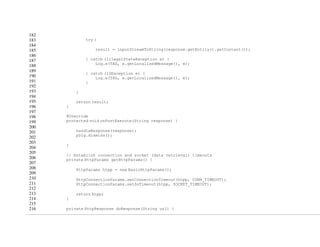 182
183
184
185
186
187
188
189
190
191
192
193
194
195
196
197
198
199
200
201
202
203
204
205
206
207
208
209
210
211
212
213
214
215
216
try {
result = inputStreamToString(response.getEntity().getContent());
} catch (IllegalStateException e) {
Log.e(TAG, e.getLocalizedMessage(), e);
} catch (IOException e) {
Log.e(TAG, e.getLocalizedMessage(), e);
}
}
return result;
}
@Override
protected void onPostExecute(String response) {
handleResponse(response);
pDlg.dismiss();
}
// Establish connection and socket (data retrieval) timeouts
private HttpParams getHttpParams() {
HttpParams htpp = new BasicHttpParams();
HttpConnectionParams.setConnectionTimeout(htpp, CONN_TIMEOUT);
HttpConnectionParams.setSoTimeout(htpp, SOCKET_TIMEOUT);
return htpp;
}
private HttpResponse doResponse(String url) {
 