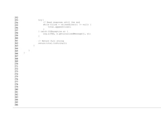 252
253
254
255
256
257
258
259
260
261
262
263
264
265
266
267
268
269
270
271
272
273
274
275
276
277
278
279
280
281
282
283
284
285
286
try {
// Read response until the end
while ((line = rd.readLine()) != null) {
total.append(line);
}
} catch (IOException e) {
Log.e(TAG, e.getLocalizedMessage(), e);
}
// Return full string
return total.toString();
}
}
}
 