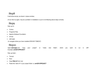 Step8
It will show tomcat, as shown in above window.
(if not, then try again, may be a problem in installation or you’re not following above steps correctly
Step9
Now, go to:
 C:drive
 Programs Files
 Apache Software Foundation
 tomcat
 web-apps
(or navigate where you have installed APACHE TOMCAT)
Step10
Open web-apps and “copy your project” or “make new folder”, which you want to run in JSP.
Example: amit2012PROJECT
Now, go back :
 Tomcat
 Root
 Copy Web-inf from root
 Paste this “web-inf” in your project folder i.e. amit2012PROJECT
 