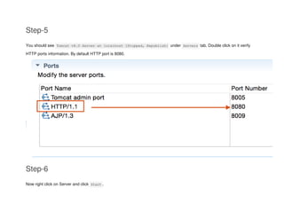 Step-5
You should see Tomcat v8.0 Server at localhost [Stopped, Republish] under Servers tab. Double click on it verify
HTTP ports information. By default HTTP port is 8080.
Step-6
Now right click on Server and click Start .
 