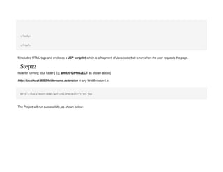 </body>
</html>
It includes HTML tags and encloses a JSP scriptlet which is a fragment of Java code that is run when the user requests the page.
Step12
Now for running your folder [ Eg. amit2012PROJECT as shown above]
http://localhost:8080/foldername.extension in any WebBrowser i.e:
http://localhost:8080/amit2012PROJECT/first.jsp
The Project will run successfully, as shown below:
 
